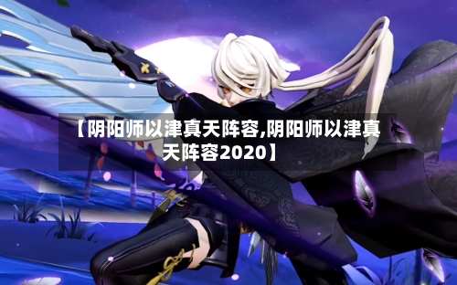 【阴阳师以津真天阵容,阴阳师以津真天阵容2020】