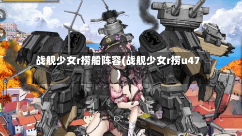 战舰少女r捞船阵容(战舰少女r捞u47)