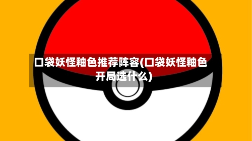 口袋妖怪釉色推荐阵容(口袋妖怪釉色开局选什么)